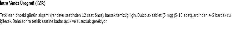 İntra Venöz Ürografi (İ.V.P.) Tetkikten önceki günün akşamı (randevu saatinden 12 saat önce), barsak temizliği için, Dulcolax tablet (5 mg) (5-15 adet), ardından 4-5 bardak su içilecek. Daha sonra tetkik saatine kadar açlık ve susuzluk gerekiyor. 